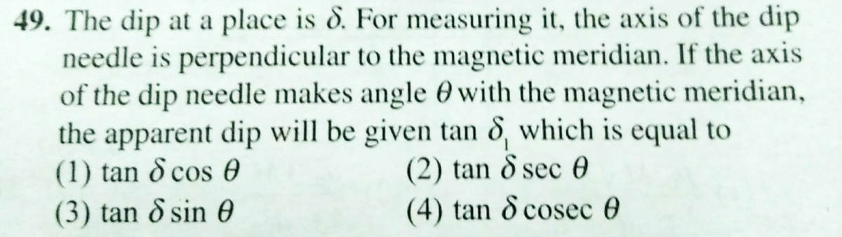 49. The dip at a place is 8. For measuring it, the axis of the dip
needle is perpendicular to the magnetic meridian. If the axis
of the dip needle makes angle 0 with the magnetic meridian,
the apparent dip will be given tan 8, which is equal to
(1) tan & cos 0
(3) tan & sin 0
(2) tan 8 sec 0
(4) tan d cosec 0
