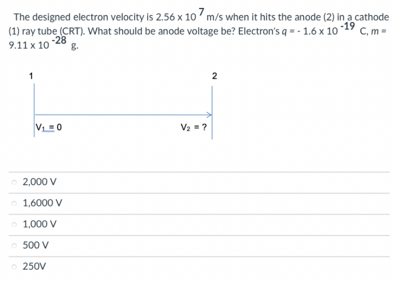 The designed electron velocity is 2.56 x 10 ' m/s when it hits the anode (2) in a cathode
(1) ray tube (CRT). What should be anode voltage be? Electron's q = - 1.6 x 10
-19
C, m =
9.11 x 10 -28
g.
1
V = 0
V2 = ?
2,000 V
1,6000 V
1,000 V
500 V
o 250V
