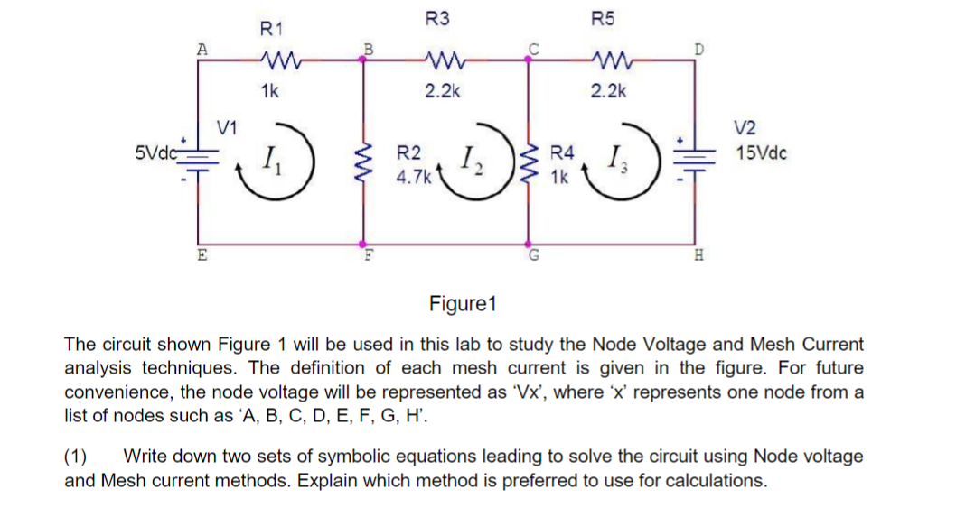 R3
R5
R1
A
D
1k
2.2k
2.2k
V1
V2
5Vdc
R2
I,
4.7k
R4
15Vdc
1k
E
H
Figure1
The circuit shown Figure 1 will be used in this lab to study the Node Voltage and Mesh Current
analysis techniques. The definition of each mesh current is given in the figure. For future
convenience, the node voltage will be represented as 'Vx', where 'x' represents one node from a
list of nodes such as 'A, B, C, D, E, F, G, H'.
Write down two sets of symbolic equations leading to solve the circuit using Node voltage
(1)
and Mesh current methods. Explain which method is preferred to use for calculations.
