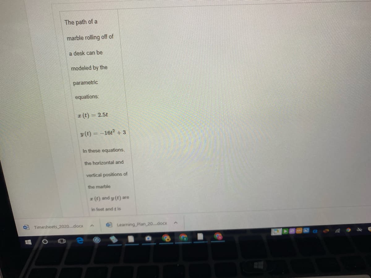 The path of a
marble rolling off of
a desk can be
modeled by the
parametric
equations:
I (t) = 2.5t
y (t) = -16t +3
In these equations,
the horizontal and
vertical positions of
the marble
z (t) and y (t) are
in feet and t is
Timesheets 2020..docx
O Learning _Plan 20...docx
