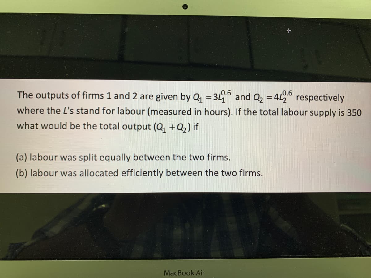 The outputs of firms 1 and 2 are given by Q = 3L and Q2 =4L respectively
0.6
0.6
where the L's stand for labour (measured in hours). If the total labour supply is 350
what would be the total output (Q, + Q2) if
(a) labour was split equally between the two firms.
(b) labour was allocated efficiently between the two firms.
MacBook Air
