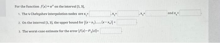 For the function f(x)=e* on the interval [1, 3),
1. The 4 Chebyshev interpolation nodes are x,-
2. On the interval [1, 3], the upper bound for (x-₁)......(x-x₁)|-
3. The worst-case estimate for the error f(x)-P₂(x)=
x₂"
and x