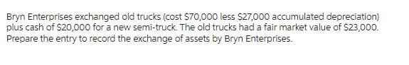 Bryn Enterprises exchanged old trucks (cost $70,000 less $27,000 accumulated depreciation)
plus cash of $20,000 for a new semi-truck. The old trucks had a fair market value of $23,000.
Prepare the entry to record the exchange of assets by Bryn Enterprises.