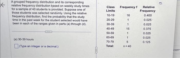 ←
A grouped frequency distribution and its corresponding
relative frequency distribution based on weekly study times
for a sample of 40 students is provided. Suppose one of
those students was selected randomly. Using the relative
frequency distribution, find the probability that the study
time in the past week for the student selected would have
been in each of the ranges given in parts (a) through (d).
(a) 30-39 hours
(Type an integer or a decimal.)
CS
Class
Limits
10-19
20-29
30-39
40-49
50-59
60-69
70-79
Total:
Frequency f Relative
Frequency
0.400
0.025
16
1
1
15
1
1
5
n=40
0.025
0.375
0.025
0.025
0.125
U
corr