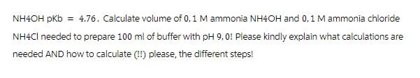 NH4OH pKb = 4.76. Calculate volume of 0, 1 M ammonia NH4OH and 0, 1 M ammonia chloride
NH4Cl needed to prepare 100 ml of buffer with pH 9,0! Please kindly explain what calculations are
needed AND how to calculate (!!) please, the different steps!