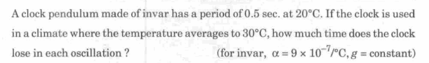 A clock pendulum made of invar has a period of 0.5 sec. at 20°C. If the clock is used
in a climate where the temperature averages to 30°C, how much time does the clock
lose in each oscillation ?
(for invar, a = 9 x 10-""C, g = constant)
%3D
