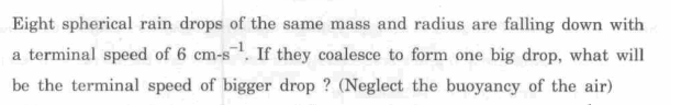 Eight spherical rain drops of the same mass and radius are falling down with
a terminal speed of 6 cm-s. If they coalesce to form one big drop, what will
be the terminal speed of bigger drop ? (Neglect the buoyancy of the air)
