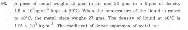 A piece of metal weighs 45 gms in air and 25 gms in a liquid of density
1.5 x 10°kg-m kept at 30°C. When the temperature of the liquid is raised
93.
to 40°C, the metal piece weighs 27 gms. The density of liquid at 40°C is
1.25 x 10° kg-m. The coefficient of linear expansion of metal is :
