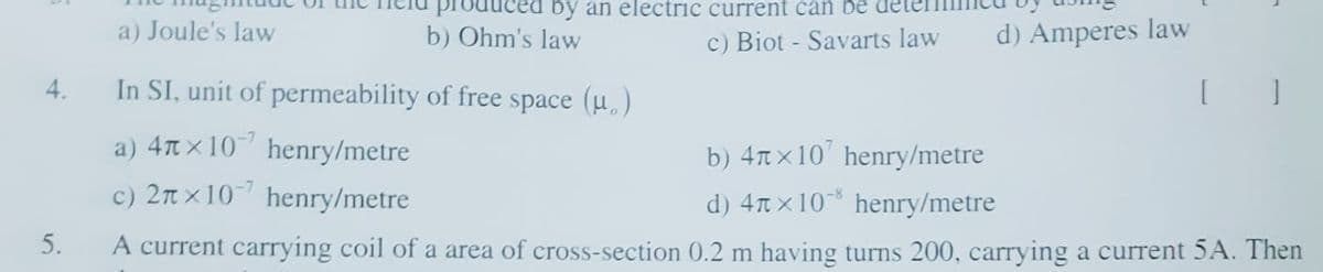 by an electric current can be
a) Joule's law
b) Ohm's law
c) Biot - Savarts law
d) Amperes law
4.
In SI, unit of permeability of free space (u,)
a) 4n x10 henry/metre
c) 2n x10 henry/metre
b) 4nx10' henry/metre
d) 4nx10 henry/metre
5.
A current carrying coil of a area of cross-section 0.2 m having turns 200, carrying a current 5A. Then
