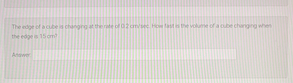 The edge of a cube is changing at the rate of 0.2 cm/sec. How fast is the volume of a cube changing when
the edge is 15 cm?
Answer:
