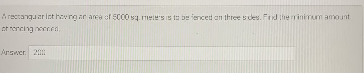 A rectangular lot having an area of 5000 sq. meters is to be fenced on three sides. Find the minimum amount
of fencing needed.
Answer: 200
