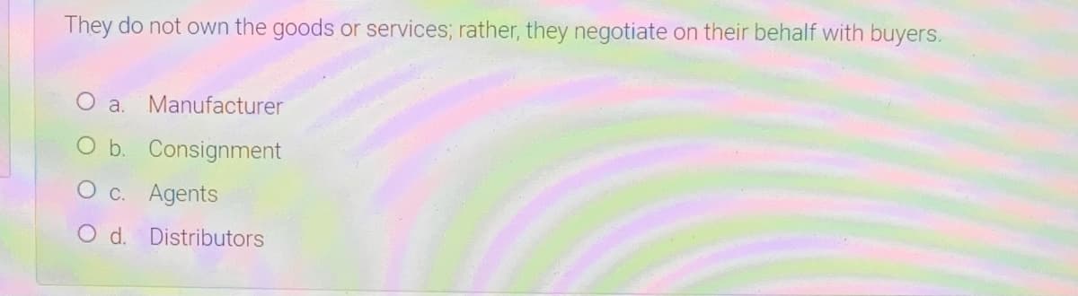 They do not own the goods or services; rather, they negotiate on their behalf with buyers.
a.
Manufacturer
O b. Consignment
O c. Agents
O d. Distributors
