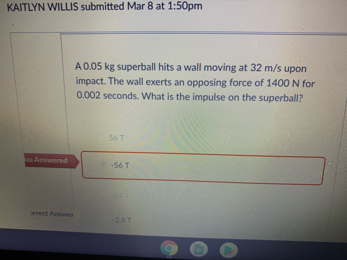 KAITLYN WILLIS submitted Mar 8 at 1:50pm
A 0.05 kg superball hits a wall moving at 32 m/s upon
impact. The wall exerts an opposing force of 1400 N for
0.002 seconds. What is the impulse on the superball?
56T
ou Answered
-56 T
241
orrect Answer
-2.8 T
