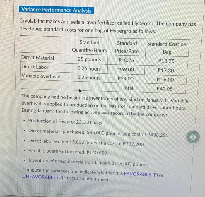 Variance Performance Analysis
Cryolab Inc makes and sells a lawn fertilizer called Hypergro. The company has
developed standard costs for one bag of Hypergro as follows:
Standard
Standard
Standard Cost per
Quantity/Hours
Price/Rate
Bag
Direct Material
25 pounds
P 0.75
P18.75
Direct Labor
0.25 hours
P69.00
P17.30
Variable overhead
0.25 hours
P24.00
P 6.00
Total
P42.05
The company had no beginning inventories of any kind on January 1. Variable
overhead is applied to production on the basis of standard direct labor hours.
During January, the following activity was recorded by the company:
Production of Fastgro: 23,000 bags
• Direct materials purchased: 585,000 pounds at a cost of P436,250
• Direct labor worked: 5,800 hours at a cost of P397,300
Variable overhead incurred: P140,650
Inventory of direct materials on January 31: 8,000 pounds
Compute the variances and indicate whether it is FAVORABLE (F) or
UNFAVORABLE (U) in your solution sheet.
