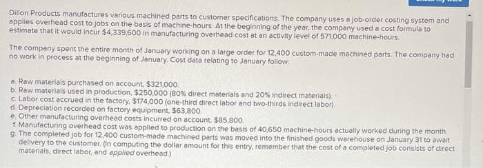 Dillon Products manufactures various machined parts to customer specifications. The company uses a job-order costing system and
applies overhead cost to jobs on the basis of machine-hours. At the beginning of the year, the company used a cost formula to
estimate that it would incur $4,339,600 in manufacturing overhead cost at an activity level of 571,000 machine-hours.
The company spent the entire month of January working on a large order for 12,400 custom-made machined parts. The company had
no work in process at the beginning of January. Cost data relating to January follow:
a. Raw materials purchased on account, $321,00o.
b. Raw materials used in production, $250,000 (80% direct materials and 20% indirect materials).
c. Labor cost accrued in the factory, $174,000 (one-third direct labor and two-thirds indirect labor).
d. Depreciation recorded on factory equipment, $63,800.
e. Other manufacturing overhead costs incurred on account, $85,800.
f. Manufacturing overhead cost was applied to production on the basis of 40,650 machine-hours actually worked during the month.
g. The completed job for 12,400 custom-made machined parts was moved into the finished goods warehouse on January 31 to await
delivery to the customer. (In computing the dollar amount for this entry, remember that the cost of a completed job consists of direct
materials, direct labor, and appliled overhead.)
