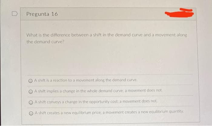 D
Pregunta 16
What is the difference between a shift in the demand curve and a movement along
the demand curve?
A shift is a reaction to a movement along the demand curve.
A shift implies a change in the whole demand curve; a movement does not.
A shift conveys a change in the opportunity cost; a movement does not.
A shift creates a new equilibrium price; a movement creates a new equilibrium quantity.
