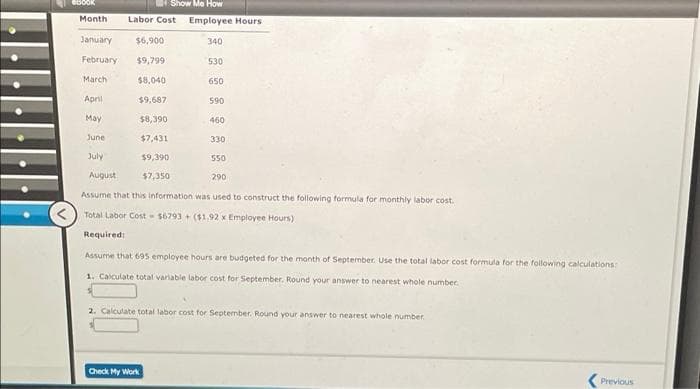 Show Me How
Month
Labor Cost Employee Hours
January
$6,900
340
February
$9,799
530
March
$8,040
650
April
$9,687
590
May
$8,390
460
June
$7,431
330
July
$9,390
550
August
$7,350
290
Assume that this information was used to construct the following formula for monthly labor cost.
Total Labor Cost- 56793 + ($1.92 x Employee Hours)
Required:
Assurne that 695 employee hours are budgeted for the month of September. Use the total labor cost formula for the following calculations:
1. Calculate total variable labor cost for September. Round your answer to nearest whole number.
2. Calculate total labor cost for September. Round your answer to nearest whole number
Check My Work
Previous
