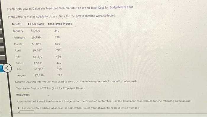 Using High-Low to Calculate Predicted Total Variable Cost and Total Cost for Budgeted Output
Pizza Vesuvio makes specialty pizzas. Data for the past 8 months were collected:
Month
Labor Cost
Employee Hours
January
$6,900
340
February
$9,799
530
March
$8,040
650
April
$9,687
590
May
$8,390
460
June
$7,431
330
July
$9,390
550
August
$7,350
290
Assume that this information was used to construct the following formula for monthly labor cost.
Total Labor Cost - $6793 + ($1.92 x Employee Hours)
Required:
Assume that 695 employee hours are budgeted for the month of September. Use the total labor cost formula for the following calculations:
1. Calculate total variable labor cost for September. Round your answer to nearest whole number.
