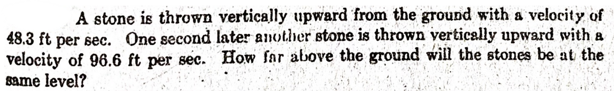 A stone is thrown vertically upward from the ground with a velocity of
48.3 ft per sec. One second later another stone is thrown vertically upward with a
velocity of 96.6 ft per sec. How far above the ground will the stones be at the
same level?
