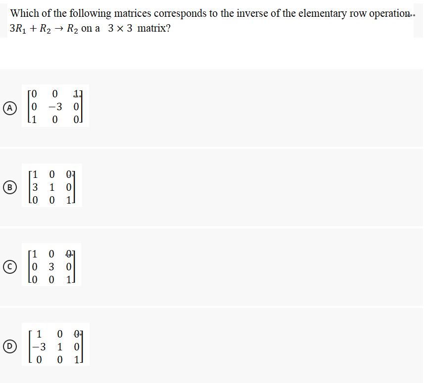 Which of the following matrices corresponds to the inverse of the elementary row operation..
3R1 + R2 → R2 on a 3 × 3 matrix?
11
-3 0
A)
[1
01
3 1 0
1]
B
[1
0 01
3
Lo o
1]
1
0 01
3
1
1]
