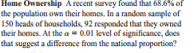 Home Ownership A recent survey found that 68.6% of
the population own their homes. In a random sample of
150 heads of houscholds, 92 responded that they owned
their homes. At the a = 0.01 level of significance, does
that suggest a difference from the national proportion?
