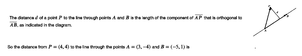 The distance d of a point P to the line through points A and B is the length of the component of AP that is orthogonal to
AB, as indicated in the diagram.
So the distance from P = (4, 4) to the line through the points A = (3, -4) and B =(-5,1) is
