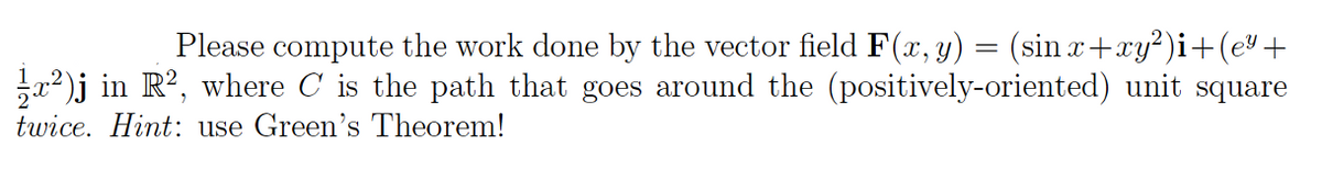 Please compute the work done by the vector field F(x, y) = (sin x+xy?)i+(e" +
22)j in R?, where C is the path that goes around the (positively-oriented) unit square
twice. Hint: use Green's Theorem!
