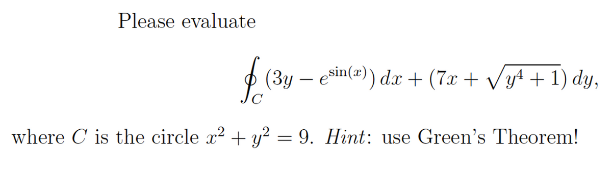 Please evaluate
O (3y – esin(@)) dx + (7x + Vy4 + 1) dy,
where C is the circle x2 + y² = 9. Hint: use Green's Theorem!
