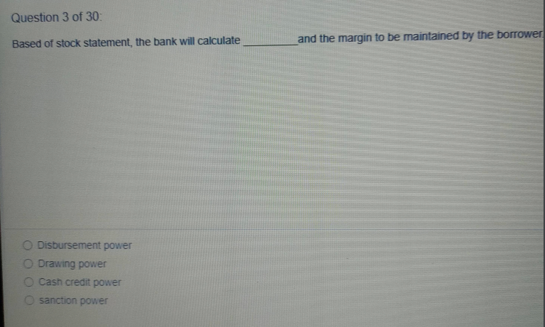 Question 3 of 30:
and the margin to be maintained by the borower
Based of stock statement, the bank will calculate
O Disbursement power
O Drawing power
O Cash credit power
O sanction power
