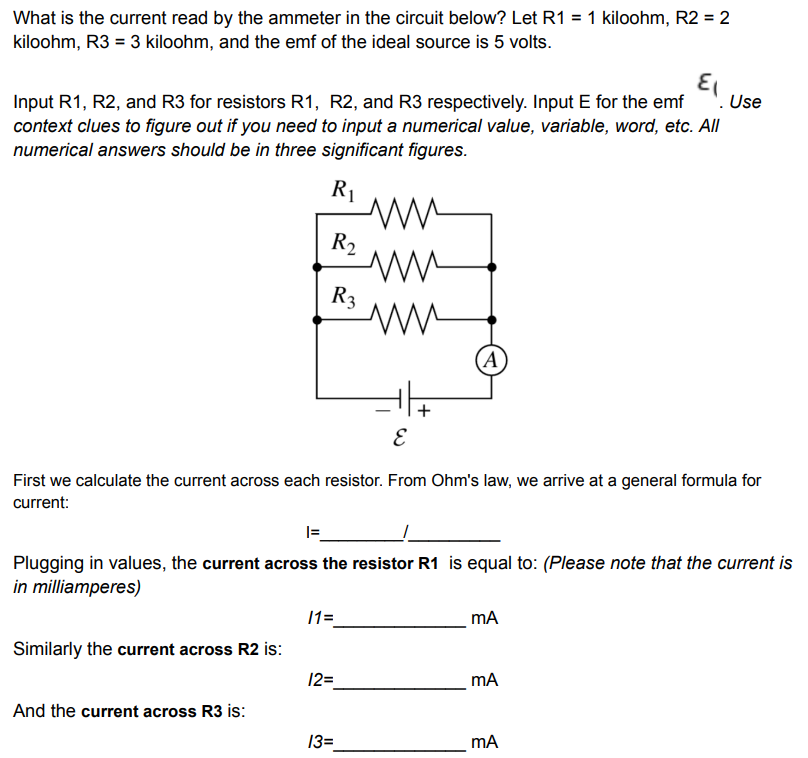 What is the current read by the ammeter in the circuit below? Let R1 = 1 kiloohm, R2 = 2
kiloohm, R3 = 3 kiloohm, and the emf of the ideal source is 5 volts.
Input R1, R2, and R3 for resistors R1, R2, and R3 respectively. Input E for the emf '. Use
context clues to figure out if you need to input a numerical value, variable, word, etc. All
numerical answers should be in three significant figures.
R1
R2
R3
(A
First we calculate the current across each resistor. From Ohm's law, we arrive at a general formula for
current:
I=
Plugging in values, the current across the resistor R1 is equal to: (Please note that the current is
in milliamperes)
11=
mA
Similarly the current across R2 is:
12=
And the current across R3 is:
13=
mA
