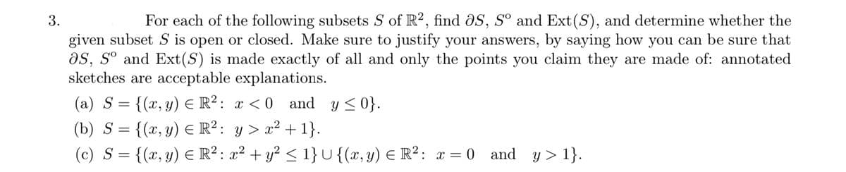 For each of the following subsets S of R2, find ðS, Sº and Ext(S), and determine whether the
given subset S is open or closed. Make sure to justify your answers, by saying how you can be sure that
as, s° and Ext(S) is made exactly of all and only the points you claim they are made of: annotated
sketches are acceptable explanations.
(a) S = {(x,y) E R²: x < 0
(b) S = {(x, y) E R²: y > x² + 1}.
(c) S = {(x, y) E R²: x² + y? < 1}U{(x,y) € R²: x = 0 and y > 1}.
and y <0}.
3.
