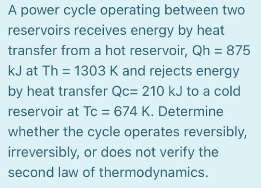 A power cycle operating between two
reservoirs receives energy by heat
transfer from a hot reservoir, Qh = 875
kJ at Th = 1303 K and rejects energy
by heat transfer Qc= 210 kJ to a cold
reservoir at Tc = 674 K. Determine
whether the cycle operates reversibly,
irreversibly, or does not verify the
second law of thermodynamics.
