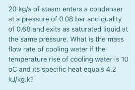 20 kg/s of steam enters a condenser
at a pressure of 0.08 bar and quality
of 0.68 and exits as saturated liquid at
the same pressure. What is the mas
flow rate of cooling water if the
temperature rise of cooling water is 10
oC and its specific heat equals 4.2
kJ/kg.k?
