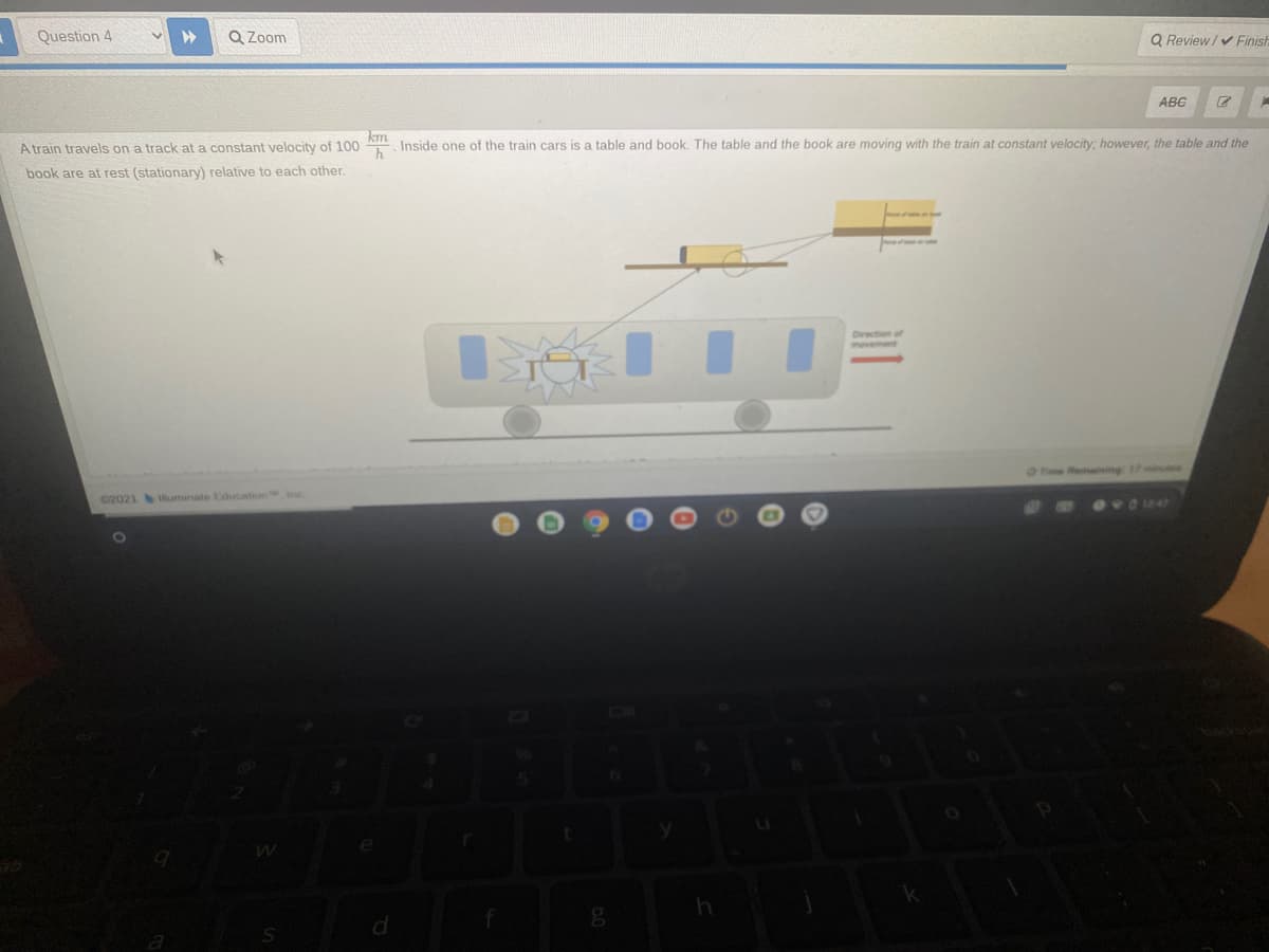 Question 4
Q Zoom
Q Review/v Finish
ABG
A train travels on a track at a constant velocity of 100 Inside one of the train cars is a table and book. The table and the book are moving with the train at constant velocity, however, the table and the
book are at rest (stationary) relative to each other.
Direction of
movement
Fie Remaining: 17
C2021 uminate Education inc
124
