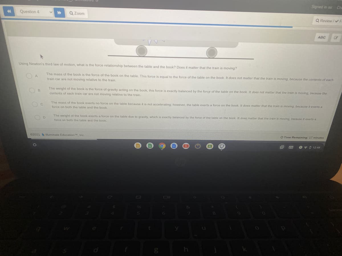 Signed in as
Ch
Question 4
Q Zoom
Q Review/v
ABG
Using Newton's third law of motion, what is the force relationship between the table and the book? Does it matter that the train is moving?
The mass of the book is the force of the book on the table. This force is equal to the force of the table on the book. It does not matter that the train is moving, because the contents of each
O A
train car are not moving relative to the train.
The weight of the book is the force of gravity acting on the book, this force is exactly balanced by the force of the table on the book. It does not matter that the train is moving, because the
B
contents of each train car are not moving relative to the train.
The mass of the book exerts no force on the table because it is not accelerating; however, the table exerts a force on the book. It does matter that the train is moving, because it exerts a
force on both the table and the book.
O D
The weight of the book exerts a force on the table due to gravity, which is exactly balanced by the force of the table on the book. It does matter that the train is moving, because it exerts a
force on both the table and the book.
©2021 lluminate EducationTM, Inc.
O Time Remaining: 17 minutes
O 90 12:48
96
6.
