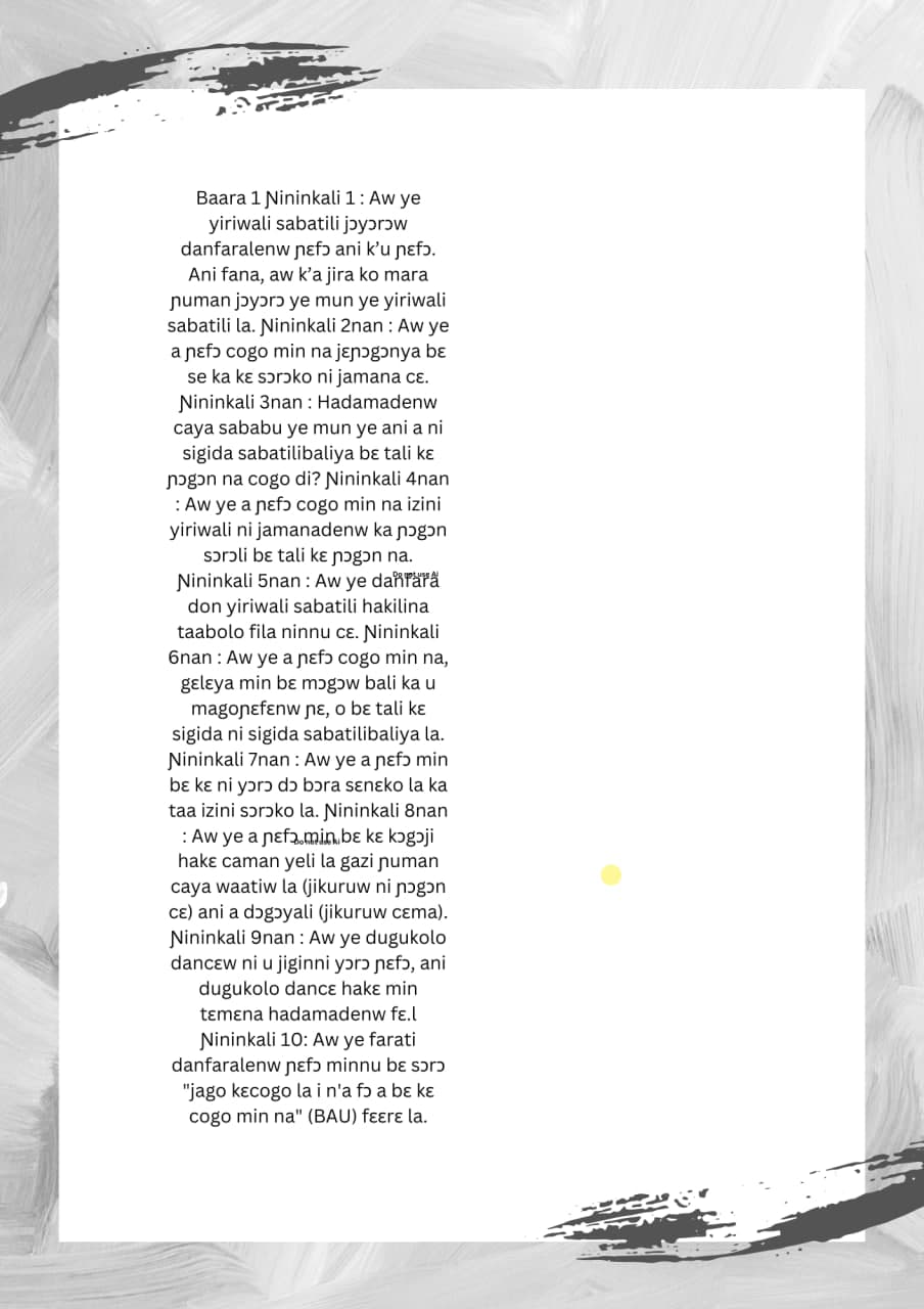 Baara 1 Nininkali 1: Aw ye
yiriwali sabatili jǝyǝrǝw
danfaralenw ɲɛfɔ ani k'u ɲεfɔ.
Ani fana, aw k'a jira ko mara
ɲuman jɔyɔɔ ye mun ye yiriwali
sabatili la. Nininkali 2nan: Aw ye
a ɲɛfɔ cogo min na jɛɲɔgɔnya bɛ
se ka kɛ sɔrɔko ni jamana cɛ.
Nininkali 3nan Hadamadenw
caya sababu ye mun ye ani a ni
sigida sabatilibaliya bɛ tali ke
ɲɔgɔn na cogo di? Nininkali 4nan
: Aw ye a ɲɛfɔ cogo min na izini
yiriwali ni jamanadenw ka ɲɔgɔn
sɔrɔli bɛ tali kɛ ɲɔɔ na.
Nininkali 5nan: Aw ye dañará
don yiriwali sabatili hakilina
taabolo fila ninnu cɛ. Nininkali
6nan: Aw ye a ɲɛfɔ cogo min na,
gɛlɛya min bɛ mɔgɔw bali ka u
magoɲɛfenw ɲɛ, o bɛ tali kɛ
sigida ni sigida sabatilibaliya la.
Nininkali 7nan: Aw ye a ɲɛfɔ min
bɛ kɛ ni yɔrɔ ɖɔ bɔra sɛnɛko la ka
taa izini sǝrǝko la. Nininkali 8nan
: Aw ye a ɲɛfa.min.bɛ kɛ kɔgɔji
hakɛ caman yeli la gazi numan
caya waatiw la (jikuruw ni ɲogɔn
CE) ani a dɔgɔyali (jikuruw cɛma).
Nininkali 9nan: Aw ye dugukolo
dancɛw ni u jiginni yɔɔ ɲɛfɔ, ani
dugukolo dance hakemin
tɛmɛna hadamadenw fɛ.l
Nininkali 10: Aw ye farati
danfaralenw ɲɛfɔ minnu bɛ sɔrɔ
"jago kɛcogo la i n'a fɔ a bɛ kɛ
cogo min na" (BAU) fɛɛrε la.