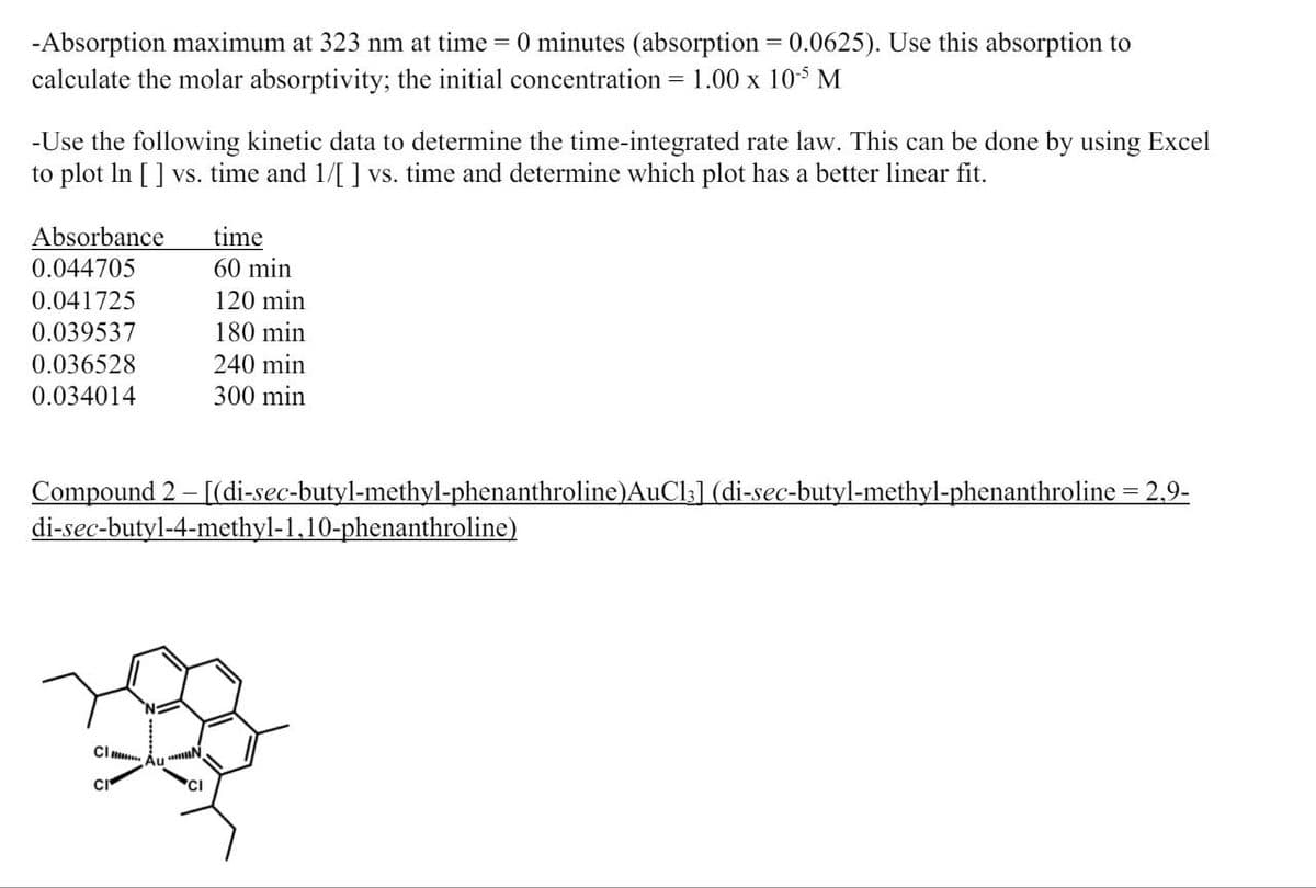 -Absorption maximum at 323 nm at time = 0 minutes (absorption = 0.0625). Use this absorption to
calculate the molar absorptivity; the initial concentration = 1.00 x 10-5 M
-Use the following kinetic data to determine the time-integrated rate law. This can be done by using Excel
to plot In [ ] vs. time and 1/[ ] vs. time and determine which plot has a better linear fit.
Absorbance
0.044705
time
60 min
0.041725
120 min
0.039537
180 min
0.036528
240 min
0.034014
300 min
Compound 2-[(di-sec-butyl-methyl-phenanthroline)AuC13] (di-sec-butyl-methyl-phenanthroline = 2,9-
di-sec-butyl-4-methyl-1,10-phenanthroline)
Cl
CI
Au'
N
CI