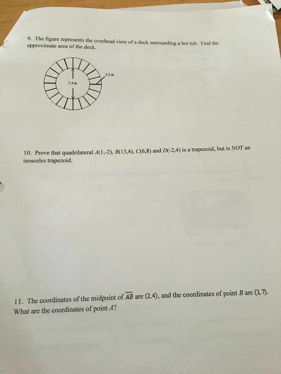9. The figure represents the overhead view of a deck surrounding a hot tub. Find the
approximate area of the deck.
22 m
34m
10. Prove that quadrilateral A(1,-2), B(13,4), C(6,8) and D(-2,4) is a trapezoid, but is NOT an
isosceles trapezoid.
11. The coordinates of the midpoint of AB are (2,4), and the coordinates of point B are (3,7).
What are the coordinates of point A?
