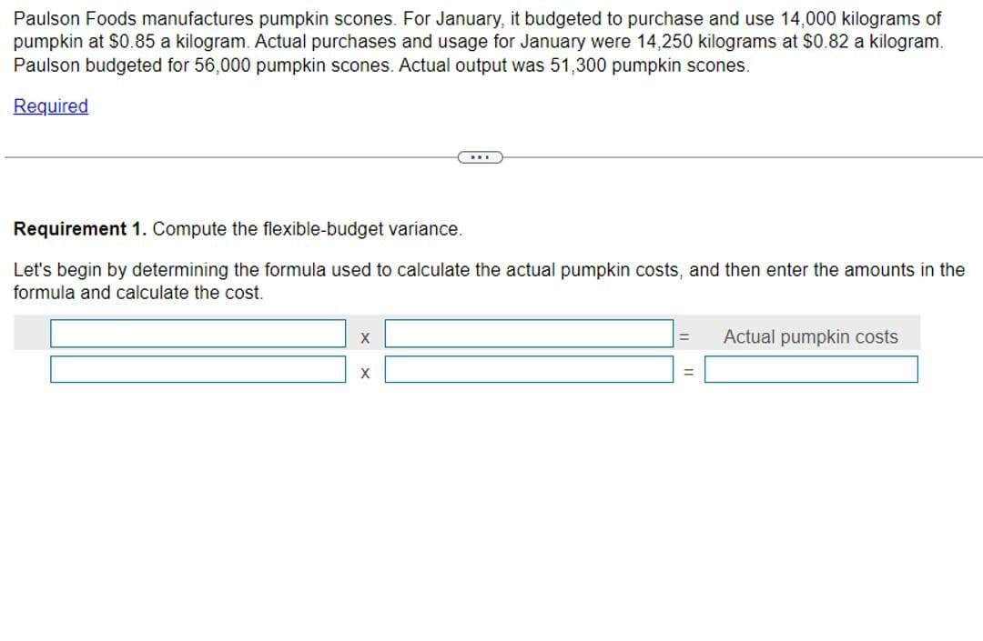 Paulson Foods manufactures pumpkin scones. For January, it budgeted to purchase and use 14,000 kilograms of
pumpkin at $0.85 a kilogram. Actual purchases and usage for January were 14,250 kilograms at $0.82 a kilogram.
Paulson budgeted for 56,000 pumpkin scones. Actual output was 51,300 pumpkin scones.
Required
Requirement 1. Compute the flexible-budget variance.
Let's begin by determining the formula used to calculate the actual pumpkin costs, and then enter the amounts in the
formula and calculate the cost.
X
X
=
Actual pumpkin costs
==