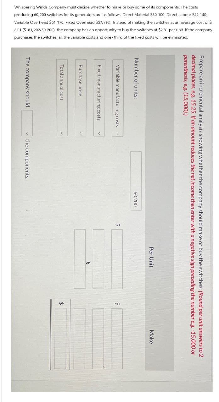 Whispering Winds Company must decide whether to make or buy some of its components. The costs
producing 60,200 switches for its generators are as follows. Direct Material $30, 100; Direct Labour $42,140;
Variable Overhead $51,170; Fixed Overhead $57,792. Instead of making the switches at an average cost of $
3.01 ($181,202/60, 200), the company has an opportunity to buy the switches at $2.81 per unit. If the company
purchases the switches, all the variable costs and one-third of the fixed costs will be eliminated.
parenthesis, e.g. (15,000).)
decimal places, e.g. 15.25. If an amount reduces the net income then enter with a negative sign preceding the number e.g. -15,000 or
Prepare an incremental analysis showing whether the company should make or buy the switches. (Round per unit answers to 2
Number of units:
Variable manufacturing costs
Fixed manufacturing costs
Purchase price
Total annual cost
The company should
the components.
60,200
$
Per Unit
$
$
Make