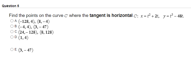 Quèstion 5
Find the points on the curve c where the tangent is horizontal C: x= t? + 2t, y = t3 – 48t.
ОА (-128, 4), (8,-4)
ОВ (-4, 4), (3, - 47)
ОС (24, - 128), (8,128)
O D. (1, 4)
C.
ОЕ (3,— 47)
-
