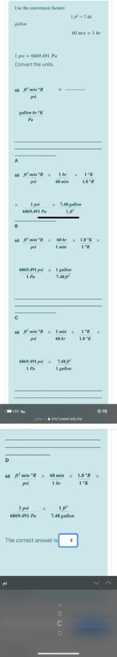 Use the conversion factors:
I-748
gullon
60 min=1 hr
I psi = 6869.491 Pa
Convert the units.
60 f'min "R
psi
gallon hr "K
Pa
A
60 f'min "R
1 hr
psi
60 ain
1.8 "R
I psi
x 7.48 gallom
6869.491 Pa
B
60 min "R
60 hr x 18 "K x
psi
I min
6869.491 psi x I gallon
I Pa
7.48 f
60 f min "R x I min x
1'R x
psi
60 hr
1.8 "K
6869.491 psi x 7.48
1 Pa
I gullon
LTE .
9:19
wala-
Ims1paaet adu.kw
D
60 f min "R x 60 min x 1.8 "R x
1 hr
psi
1°K
I psi
1 fe
6869.491 Pa
7.48 gallon
The correct answer is
B
C
