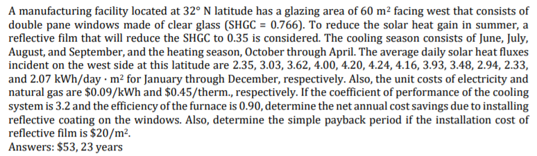 A manufacturing facility located at 32° N latitude has a glazing area of 60 m² facing west that consists of
double pane windows made of clear glass (SHGC = 0.766). To reduce the solar heat gain in summer, a
reflective film that will reduce the SHGC to 0.35 is considered. The cooling season consists of June, July,
August, and September, and the heating season, October through April. The average daily solar heat fluxes
incident on the west side at this latitude are 2.35, 3.03, 3.62, 4.00, 4.20, 4.24, 4.16, 3.93, 3.48, 2.94, 2.33,
and 2.07 kWh/day · m² for January through December, respectively. Also, the unit costs of electricity and
natural gas are $0.09/kWh and $0.45/therm., respectively. If the coefficient of performance of the cooling
system is 3.2 and the efficiency of the furnace is 0.90, determine the net annual cost savings due to installing
reflective coating on the windows. Also, determine the simple payback period if the installation cost of
reflective film is $20/m².
Answers: $53, 23 years
