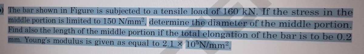 The bar shown in Figure is subjected to a tensile load of 160 kN. If the stress in the
middle portion is limited to 150 N/mm², determine the diameter of the middle portion.
Find also the length of the middle portion if the total elongation of the bar is to be 0.2
mm. Young's modulus is given as equal to 2.1 x 105N/mm².