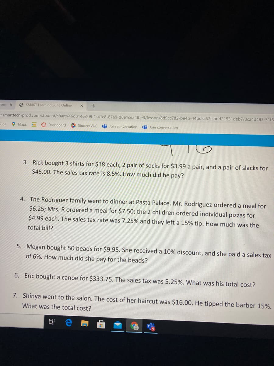 -lem
O SMART Learning Suite Online
e.smarttech-prod.com/student/share/46d81463-9ff1-41c8-87a0-d8e1cea4fbe3/lesson/8d9cc782-be4b-44bd-a57f-bdd21531deb7/8c24d493-51f6
ube
O Maps
A Dashboard
StudentVUE
Ei Join conversation
Ei Join conversation
3. Rick bought 3 shirts for $18 each, 2 pair of socks for $3.99 a pair, and a pair of slacks for
$45.00. The sales tax rate is 8.5%. How much did he pay?
4. The Rodriguez family went to dinner at Pasta Palace. Mr. Rodriguez ordered a meal for
$6.25; Mrs. R ordered a meal for $7.50; the 2 children ordered individual pizzas for
$4.99 each. The sales tax rate was 7.25% and they left a 15% tip. How much was the
total bill?
5. Megan bought 50 beads for $9.95. She received a 10% discount, and she paid a sales tax
of 6%. How much did she pay for the beads?
6. Eric bought a canoe for $333.75. The sales tax was 5.25%. What was his total cost?
7. Shinya went to the salon. The cost of her haircut was $16.00. He tipped the barber 15%.
What was the total cost?
近
