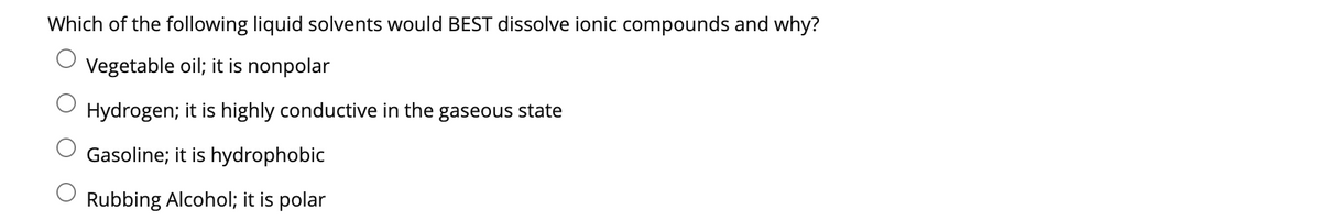 Which of the following liquid solvents would BEST dissolve ionic compounds and why?
Vegetable oil; it is nonpolar
Hydrogen; it is highly conductive in the gaseous state
Gasoline; it is hydrophobic
Rubbing Alcohol; it is polar
