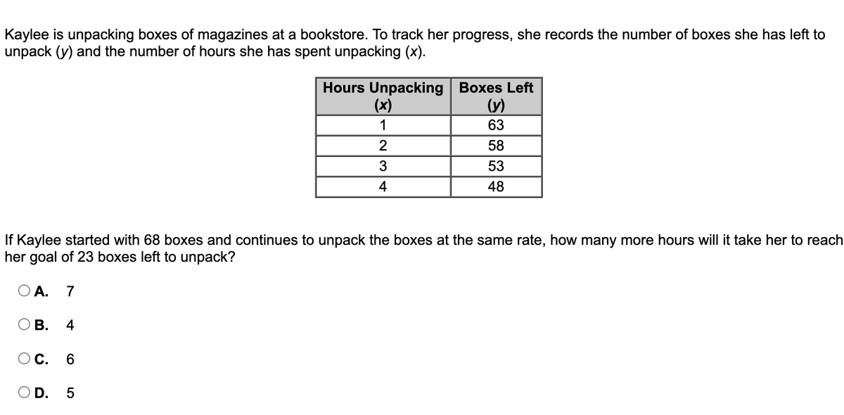 Kaylee is unpacking boxes of magazines at a bookstore. To track her progress, she records the number of boxes she has left to
unpack (y) and the number of hours she has spent unpacking (x).
Hours Unpacking Boxes Left
(x)
(y)
1
63
58
3
53
4
48
If Kaylee started with 68 boxes and continues to unpack the boxes at the same rate, how many more hours will it take her to reach
her goal of 23 boxes left to unpack?
O A. 7
ОВ. 4
ОС. 6
O D. 5
