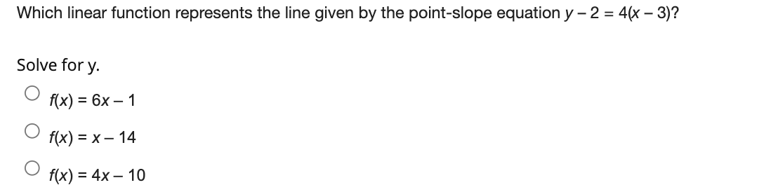 Which linear function represents the line given by the point-slope equation y – 2 = 4(x – 3)?
Solve for y.
f(x) = 6x – 1
fx) %3D х— 14
f(x) = 4x – 10
