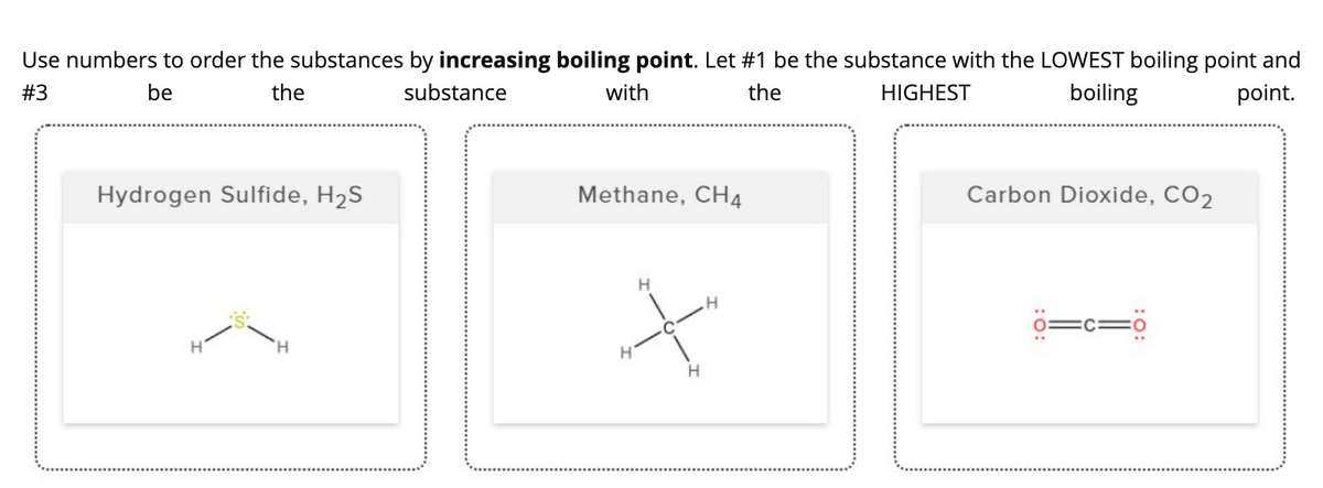 Use numbers to order the substances by increasing boiling point. Let #1 be the substance with the LOWEST boiling point and
#3
be
the
substance
with
the
HIGHEST
boiling
point.
Hydrogen Sulfide, H2S
Methane, CH4
Carbon Dioxide, CO2
o=c=ö
H.
