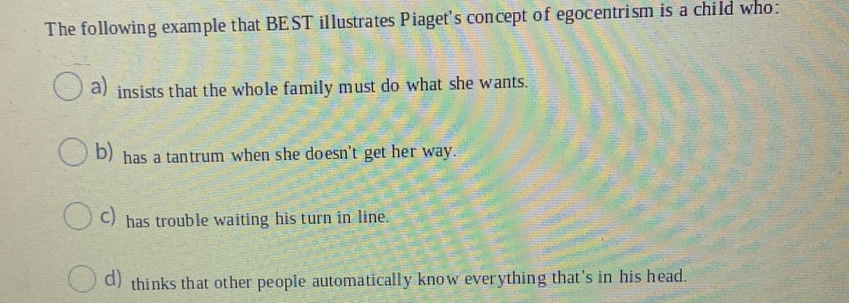 The following example that BE ST illustrates Piaget's concept of egocentrism is a child who:
O a)
insists that the whole family must do what she wants.
O b) has a tantrum when she doesn't get her way.
C) has trouble waiting his turn in line.
d)
thinks that other people automatically know everything that's in his head.
